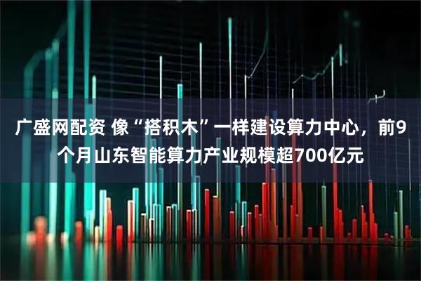广盛网配资 像“搭积木”一样建设算力中心，前9个月山东智能算力产业规模超700亿元