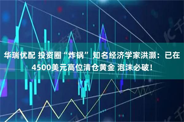 华瑞优配 投资圈“炸锅” 知名经济学家洪灏：已在4500美元高位清仓黄金 泡沫必破！